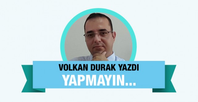 Volkan Durak yazdı : Yapmayın