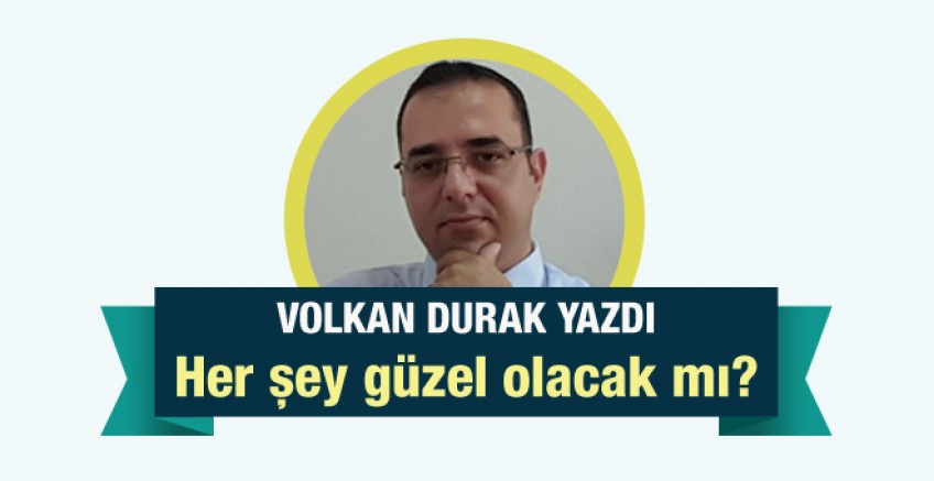 Volkan Durak yazdı; Her şey güzel olacak mı?